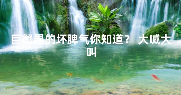 巨蟹男的坏脾气你知道？ 大喊大叫